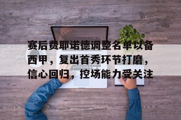 关于赛后费耶诺德调整名单以备西甲,复出首秀环节打磨,信心回归,控场能力受关注的信息 关于赛后费耶诺德调整名单以备西甲,复出首秀环节打磨,信心回归,控场能力受关注的信息
